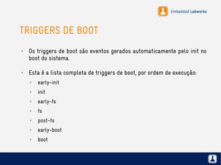 Embedded Labworks
TRIGGERS DE BOOT
✗ Os triggers de boot são eventos gerados automaticamente pelo init no
boot do sistema.
✗ Esta é a lista completa de triggers de boot, por ordem de execução:
✗ early-init
✗ init
✗ early-fs
✗ fs
✗ post-fs
✗ early-boot
✗ boot
 