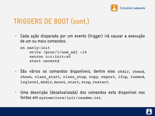 Embedded Labworks
TRIGGERS DE BOOT (cont.)
✗ Cada ação disparada por um evento (trigger) irá causar a execução
de um ou mais comandos:
on early­init
    write /proc/1/oom_adj ­16
    setcon u:r:init:s0
    start ueventd
✗ São vários os comandos disponíveis, dentre eles chdir, chmod,
chown, class_start, class_stop, copy, export, ifup, insmod,
loglevel, mkdir, mount, start, stop, restart.
✗ Uma descrição (desatualizada) dos comandos esta disponível nos
fontes em system/core/init/readme.txt.
 