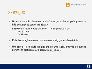 Embedded Labworks
SERVIÇOS
✗ Os serviços são daemons iniciados e gerenciados pelo processo
init, declarados conforme abaixo:
service <name> <pathname> [ <argument> ]*
    <option>
    <option>
✗ Esta declaração apenas descreve o serviço, mas não o inicia.
✗ Um serviço é iniciado no disparo de uma ação, através de alguns
comandos como o start ou o class_start.
 