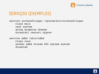 Embedded Labworks
SERVIÇOS (EXEMPLOS)
service surfaceflinger /system/bin/surfaceflinger
    class main
    user system
    group graphics drmrpc
    onrestart restart zygote
service adbd /sbin/adbd
    class core
    socket adbd stream 660 system system
    disabled
 