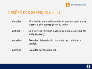Embedded Labworks
OPÇÕES DOS SERVIÇOS (cont.)
disabled Não iniciar automaticamente o serviço com a sua
classe, e sim apenas pelo seu nome.
critical Se o serviço reiniciar 5 vezes, reinicia o sistema em
modo recovery.
onrestart Executar determinado comando ao reiniciar o
serviço.
oneshot Executar apenas uma vez.
 