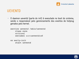 Embedded Labworks
UEVENTD
✗ O daemon ueventd (parte do init) é executado no boot do sistema,
sendo o responsável pelo gerenciamento dos eventos de hotplug
gerados pelo kernel.
service ueventd /sbin/ueventd
    class core
    critical
    seclabel u:r:ueventd:s0
on early­init
    start ueventd
 