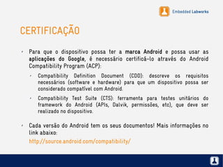 Embedded Labworks
CERTIFICAÇÃO
✗ Para que o dispositivo possa ter a marca Android e possa usar as
aplicações do Google, é necessário certificá-lo através do Android
Compatibility Program (ACP):
✗ Compatibility Definition Document (CDD): descreve os requisitos
necessários (software e hardware) para que um dispositivo possa ser
considerado compatível com Android.
✗ Compatibility Test Suite (CTS): ferramenta para testes unitários do
framework do Android (APIs, Dalvik, permissões, etc), que deve ser
realizado no dispositivo.
✗ Cada versão do Android tem os seus documentos! Mais informações no
link abaixo:
http://source.android.com/compatibility/
 