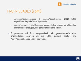 Embedded Labworks
PROPRIEDADES (cont.)
✗
/system/default.prop e /data/local.prop: propriedades
específicas da plataforma (opcional).
✗
/data/property: diretório com propriedades criadas ou alteradas
em tempo de execução, que persistem durante o boot.
✗ O processo init é o responsável pelo gerenciamento das
propriedades, através de um UNIX domain socket em
/dev/socket/property_service.
 