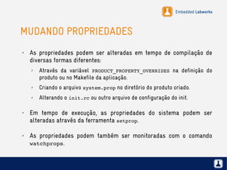 Embedded Labworks
MUDANDO PROPRIEDADES
✗ As propriedades podem ser alteradas em tempo de compilação de
diversas formas diferentes:
✗ Através da variável PRODUCT_PROPERTY_OVERRIDES na definição do
produto ou no Makefile da aplicação.
✗ Criando o arquivo system.prop no diretório do produto criado.
✗ Alterando o init.rc ou outro arquivo de configuração do init.
✗ Em tempo de execução, as propriedades do sistema podem ser
alteradas através da ferramenta setprop.
✗ As propriedades podem também ser monitoradas com o comando
watchprops.
 