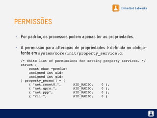 Embedded Labworks
PERMISSÕES
✗ Por padrão, os processos podem apenas ler as propriedades.
✗ A permissão para alteração de propriedades é definida no código-
fonte em system/core/init/property_service.c.
/* White list of permissions for setting property services. */
struct {
    const char *prefix;
    unsigned int uid;
    unsigned int gid;
} property_perms[] = {
    { "net.rmnet0.",      AID_RADIO,    0 },
    { "net.gprs.",        AID_RADIO,    0 },
    { "net.ppp",          AID_RADIO,    0 },
    { "ril.",             AID_RADIO,    0 }
 