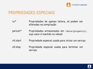 Embedded Labworks
PROPRIEDADES ESPECIAIS
ro.* Propriedades de apenas leitura, só podem ser
alteradas na compilação.
persist.* Propriedades armazenadas em /data/property/,
cujo valor é mantido no reboot.
ctl.start Propriedade especial usada para iniciar um serviço.
ctl.stop Propriedade especial usada para terminar um
serviço.
 
