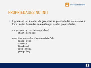 Embedded Labworks
PROPRIEDADES NO INIT
✗ O processo init é capaz de gerenciar as propriedades do sistema e
tomar ações baseadas nas mudanças destas propriedades.
on property:ro.debuggable=1
    start console
service console /system/bin/sh
    class core
    console
    disabled
    user shell
    group log
 