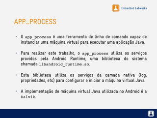 Embedded Labworks
APP_PROCESS
✗ O app_process é uma ferramenta de linha de comando capaz de
instanciar uma máquina virtual para executar uma aplicação Java.
✗ Para realizar este trabalho, o app_process utiliza os serviços
providos pela Android Runtime, uma biblioteca do sistema
chamada libandroid_runtime.so.
✗ Esta biblioteca utiliza os serviços da camada nativa (log,
propriedades, etc) para configurar e iniciar a máquina virtual Java.
✗ A implementação de máquina virtual Java utilizada no Android é a
Dalvik.
 