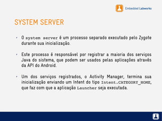 Embedded Labworks
SYSTEM SERVER
✗ O system server é um processo separado executado pelo Zygote
durante sua inicialização.
✗ Este processo é responsável por registrar a maioria dos serviços
Java do sistema, que podem ser usados pelas aplicações através
da API do Android.
✗ Um dos serviços registrados, o Activity Manager, termina sua
inicialização enviando um Intent do tipo Intent.CATEGORY_HOME,
que faz com que a aplicação Launcher seja executada.
 