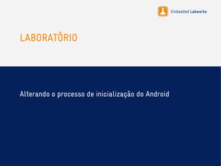 Embedded Labworks
LABORATÓRIO
Alterando o processo de inicialização do Android
 