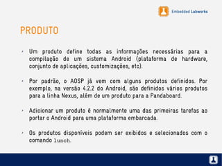 Embedded Labworks
PRODUTO
✗ Um produto define todas as informações necessárias para a
compilação de um sistema Android (plataforma de hardware,
conjunto de aplicações, customizações, etc).
✗ Por padrão, o AOSP já vem com alguns produtos definidos. Por
exemplo, na versão 4.2.2 do Android, são definidos vários produtos
para a linha Nexus, além de um produto para a Pandaboard.
✗ Adicionar um produto é normalmente uma das primeiras tarefas ao
portar o Android para uma plataforma embarcada.
✗ Os produtos disponíveis podem ser exibidos e selecionados com o
comando lunch.
 