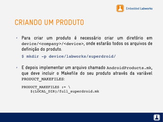 Embedded Labworks
CRIANDO UM PRODUTO
✗ Para criar um produto é necessário criar um diretório em
device/<company>/<device>, onde estarão todos os arquivos de
definição do produto.
$ mkdir ­p device/labworks/superdroid/
✗ E depois implementar um arquivo chamado AndroidProducts.mk,
que deve incluir o Makefile do seu produto através da variável
PRODUCT_MAKEFILES:
PRODUCT_MAKEFILES := 
    $(LOCAL_DIR)/full_superdroid.mk
 
