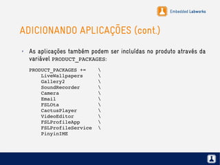 Embedded Labworks
ADICIONANDO APLICAÇÕES (cont.)
✗ As aplicações também podem ser incluídas no produto através da
variável PRODUCT_PACKAGES:
PRODUCT_PACKAGES +=    
    LiveWallpapers     
    Gallery2              
    SoundRecorder      
    Camera             
    Email              
    FSLOta             
    CactusPlayer       
    VideoEditor        
    FSLProfileApp      
    FSLProfileService  
    PinyinIME          
 