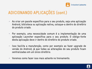 Embedded Labworks
ADICIONANDO APLICAÇÕES (cont.)
✗ Ao criar um pacote específico para o seu produto, seja uma aplicação
Android, biblioteca ou aplicação nativa, coloque-a dentro do diretório
do produto criado.
✗ Por exemplo, uma necessidade comum é a implementação de uma
aplicação Launcher específica para o seu produto. O código-fonte
desta aplicação deve ir dentro do diretório do produto criado.
✗ Isso facilita a manutenção, como por exemplo ao fazer upgrade de
versão do Android, já que todas as alterações do seu produto ficam
centralizadas em um único diretório.
✗ Veremos como fazer isso mais adiante no treinamento.
 