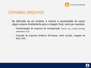 Embedded Labworks
COPIANDO ARQUIVOS
✗ Na definição de um produto, é comum a necessidade de copiar
algum arquivo diretamente para a imagem final, como por exemplo:
✗ Customização de arquivos de configuração (init.rc, vold.fstab,
ueventd.rc).
✗ Inclusão de arquivos binários (firmware, shell scripts, imagem de
boot, etc).
 