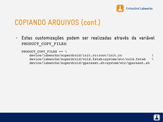 Embedded Labworks
COPIANDO ARQUIVOS (cont.)
✗ Estas customizações podem ser realizadas através da variável
PRODUCT_COPY_FILES:
PRODUCT_COPY_FILES += 
    device/labworks/superdroid/init.rc:root/init.rc               
    device/labworks/superdroid/vold.fstab:system/etc/vold.fstab   
    device/labworks/superdroid/gpsreset.sh:system/etc/gpsreset.sh
 