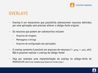Embedded Labworks
OVERLAYS
✗ Overlay é um mecanismo que possibilita sobrescrever recursos definidos
por uma aplicação sem precisar alterar o código-fonte original.
✗ Os recursos que podem ser sobrescritos incluem:
✗ Arquivos de imagens.
✗ Mensagens e strings.
✗ Arquivos de configuração das aplicações.
✗ O overlay somente é possível em arquivos de recursos (*.png, *.xml, etc).
Não é possível realizar o overlay de código-fonte!
✗ Veja por exemplo uma implementação de overlay no código-fonte do
Android em device/samsung/manta/overlay/.
 