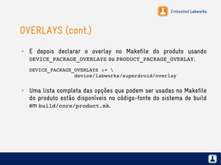 Embedded Labworks
OVERLAYS (cont.)
✗ E depois declarar o overlay no Makefile do produto usando
DEVICE_PACKAGE_OVERLAYS ou PRODUCT_PACKAGE_OVERLAY:
DEVICE_PACKAGE_OVERLAYS := 
               device/labworks/superdroid/overlay
✗ Uma lista completa das opções que podem ser usadas no Makefile
do produto estão disponíveis no código-fonte do sistema de build
em build/core/product.mk.
 