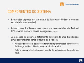 Embedded Labworks
COMPONENTES DO SISTEMA
✗ Bootloader depende do fabricante do hardware (U-Boot é comum
em plataformas abertas).
✗ Kernel Linux é alterado para suprir as necessidades do Android
(IPC, shared memory, power management, etc).
✗ Já o espaço de usuário é totalmente diferente de uma distribuição
Linux convencional como o Ubuntu ou o Fedora!
✗ Muitas bibliotecas e aplicações foram reimplementadas por questões
de licença (uclibc x bionic, busybox x toolbox, etc).
✗ Todo o framework de desenvolvimento de aplicações é baseado em
Java.
 