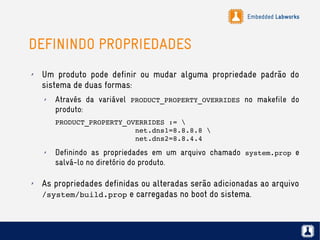 Embedded Labworks
DEFININDO PROPRIEDADES
✗ Um produto pode definir ou mudar alguma propriedade padrão do
sistema de duas formas:
✗ Através da variável PRODUCT_PROPERTY_OVERRIDES no makefile do
produto:
PRODUCT_PROPERTY_OVERRIDES :=                             
                   net.dns1=8.8.8.8                    
                   net.dns2=8.8.4.4
✗ Definindo as propriedades em um arquivo chamado system.prop e
salvá-lo no diretório do produto.
✗ As propriedades definidas ou alteradas serão adicionadas ao arquivo
/system/build.prop e carregadas no boot do sistema.
 
