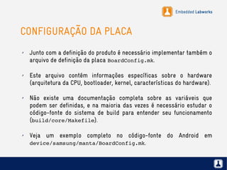 Embedded Labworks
CONFIGURAÇÃO DA PLACA
✗ Junto com a definição do produto é necessário implementar também o
arquivo de definição da placa BoardConfig.mk.
✗ Este arquivo contém informações específicas sobre o hardware
(arquitetura da CPU, bootloader, kernel, características do hardware).
✗ Não existe uma documentação completa sobre as variáveis que
podem ser definidas, e na maioria das vezes é necessário estudar o
código-fonte do sistema de build para entender seu funcionamento
(build/core/Makefile).
✗ Veja um exemplo completo no código-fonte do Android em
device/samsung/manta/BoardConfig.mk.
 