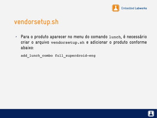 Embedded Labworks
vendorsetup.sh
✗ Para o produto aparecer no menu do comando lunch, é necessário
criar o arquivo vendorsetup.sh e adicionar o produto conforme
abaixo:
add_lunch_combo full_superdroid­eng
 