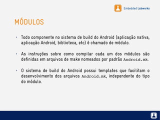 Embedded Labworks
MÓDULOS
✗ Todo componente no sistema de build do Android (aplicação nativa,
aplicação Android, biblioteca, etc) é chamado de módulo.
✗ As instruções sobre como compilar cada um dos módulos são
definidas em arquivos de make nomeados por padrão Android.mk.
✗ O sistema de build do Android possui templates que facilitam o
desenvolvimento dos arquivos Android.mk, independente do tipo
do módulo.
 