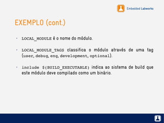 Embedded Labworks
EXEMPLO (cont.)
✗
LOCAL_MODULE é o nome do módulo.
✗
LOCAL_MODULE_TAGS classifica o módulo através de uma tag
(user, debug, eng, development, optional).
✗
include $(BUILD_EXECUTABLE) indica ao sistema de build que
este módulo deve compilado como um binário.
 