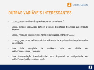 Embedded Labworks
OUTRAS VARIÁVEIS INTERESSANTES
✗
LOCAL_CFLAGS definem flags extras para o compilador C.
✗
LOCAL_SHARED_LIBRARIES definem a lista de bibliotecas dinâmicas que o módulo
depende.
✗
LOCAL_PACKAGE_NAME define o nome de aplicações Android (*.apk).
✗
LOCAL_C_INCLUDES define caminhos adicionais de arquivos de cabeçalho usados
pelo módulo.
✗ Uma lista completa de variáveis pode ser obtida em
build/core/clear_vars.mk.
✗
Uma documentação (desatualizada) esta disponível no código-fonte em
build/core/build­system.html.
 