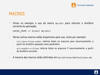 Embedded Labworks
MACROS
✗ Vimos no exemplo o uso da macro my­dir para retornar o diretório
corrente da aplicação:
LOCAL_PATH := $(call my­dir)
✗ Várias outras macros estão disponíveis para uso, como por exemplo:
✗
all­java­files­under: retorna todos os arquivos java recursivamente, a
partir do diretório passado como parâmetro.
✗
all­subdir­c­files: retorna todos os arquivos C recursivamente, a partir
do diretório corrente.
✗ A maioria das macros estão definidas em build/core/definitions.mk.
 