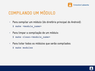 Embedded Labworks
COMPILANDO UM MÓDULO
✗ Para compilar um módulo (do diretório principal do Android):
$ make <module_name>
✗ Para limpar a compilação de um módulo:
$ make clean­<module_name>
✗ Para listar todos os módulos que serão compilados:
$ make modules
 