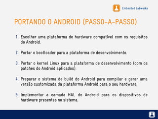 Embedded Labworks
PORTANDO O ANDROID (PASSO-A-PASSO)
1. Escolher uma plataforma de hardware compatível com os requisitos
do Android.
2. Portar o bootloader para a plataforma de desenvolvimento.
3. Portar o kernel Linux para a plataforma de desenvolvimento (com os
patches do Android aplicados).
4. Preparar o sistema de build do Android para compilar e gerar uma
versão customizada da plataforma Android para o seu hardware.
5. Implementar a camada HAL do Android para os dispositivos de
hardware presentes no sistema.
 