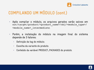 Embedded Labworks
COMPILANDO UM MÓDULO (cont.)
✗ Após compilar o módulo, os arquivos gerados serão salvos em
out/target/product/<product_name>/obj/<module_type>/
<module_name>_intermediate.
✗ Porém, a instalação do módulo na imagem final do sistema
depende de 3 fatores:
✗ Definição da tag do módulo.
✗ Escolha da variante do produto.
✗ Conteúdo da variável PRODUCT_PACKAGES do produto.
 