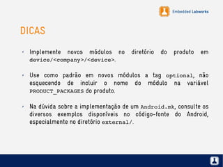 Embedded Labworks
DICAS
✗ Implemente novos módulos no diretório do produto em
device/<company>/<device>.
✗ Use como padrão em novos módulos a tag optional, não
esquecendo de incluir o nome do módulo na variável 
PRODUCT_PACKAGES do produto.
✗ Na dúvida sobre a implementação de um Android.mk, consulte os
diversos exemplos disponíveis no código-fonte do Android,
especialmente no diretório external/.
 