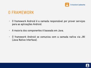 Embedded Labworks
O FRAMEWORK
✗ O framework Android é a camada responsável por prover serviços
para as aplicações Android.
✗ A maioria dos componentes é baseada em Java.
✗ O framework Android se comunica com a camada nativa via JNI
(Java Native Interface).
 