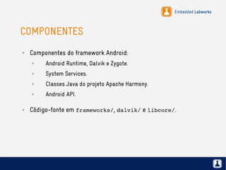 Embedded Labworks
COMPONENTES
✗ Componentes do framework Android:
✗ Android Runtime, Dalvik e Zygote.
✗ System Services.
✗ Classes Java do projeto Apache Harmony.
✗ Android API.
✗ Código-fonte em frameworks/, dalvik/ e libcore/.
 