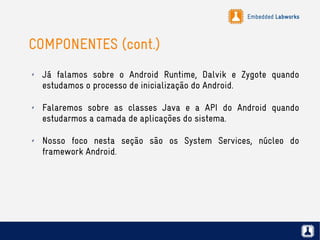 Embedded Labworks
COMPONENTES (cont.)
✗ Já falamos sobre o Android Runtime, Dalvik e Zygote quando
estudamos o processo de inicialização do Android.
✗ Falaremos sobre as classes Java e a API do Android quando
estudarmos a camada de aplicações do sistema.
✗ Nosso foco nesta seção são os System Services, núcleo do
framework Android.
 