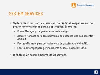 Embedded Labworks
SYSTEM SERVICES
✗ System Services são os serviços do Android responsáveis por
prover funcionalidades para as aplicações. Exemplos:
✗ Power Manager para gerenciamento de energia.
✗ Activity Manager para gerenciamento da execução dos componentes
Android.
✗ Package Manager para gerenciamento de pacotes Android (APK).
✗ Location Manager para gerenciamento de localização (ex: GPS).
✗ O Android 4.2 possui em torno de 70 serviços!
 