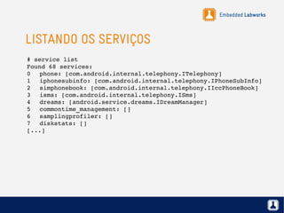 Embedded Labworks
LISTANDO OS SERVIÇOS
# service list
Found 68 services:
0 phone: [com.android.internal.telephony.ITelephony]
1 iphonesubinfo: [com.android.internal.telephony.IPhoneSubInfo]
2 simphonebook: [com.android.internal.telephony.IIccPhoneBook]
3 isms: [com.android.internal.telephony.ISms]
4 dreams: [android.service.dreams.IDreamManager]
5 commontime_management: []
6 samplingprofiler: []
7 diskstats: []
[...]
 