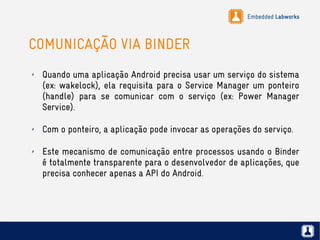 Embedded Labworks
COMUNICAÇÃO VIA BINDER
✗ Quando uma aplicação Android precisa usar um serviço do sistema
(ex: wakelock), ela requisita para o Service Manager um ponteiro
(handle) para se comunicar com o serviço (ex: Power Manager
Service).
✗ Com o ponteiro, a aplicação pode invocar as operações do serviço.
✗ Este mecanismo de comunicação entre processos usando o Binder
é totalmente transparente para o desenvolvedor de aplicações, que
precisa conhecer apenas a API do Android.
 