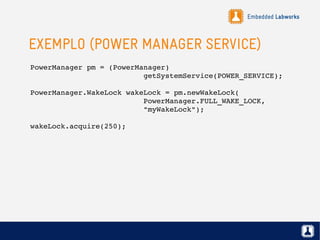Embedded Labworks
EXEMPLO (POWER MANAGER SERVICE)
PowerManager pm = (PowerManager)
                          getSystemService(POWER_SERVICE);
PowerManager.WakeLock wakeLock = pm.newWakeLock( 
                          PowerManager.FULL_WAKE_LOCK,
                          "myWakeLock");
wakeLock.acquire(250);
 