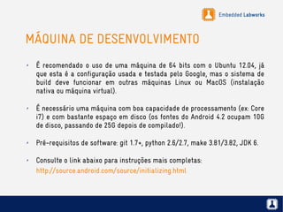 Embedded Labworks
MÁQUINA DE DESENVOLVIMENTO
✗ É recomendado o uso de uma máquina de 64 bits com o Ubuntu 12.04, já
que esta é a configuração usada e testada pelo Google, mas o sistema de
build deve funcionar em outras máquinas Linux ou MacOS (instalação
nativa ou máquina virtual).
✗ É necessário uma máquina com boa capacidade de processamento (ex: Core
i7) e com bastante espaço em disco (os fontes do Android 4.2 ocupam 10G
de disco, passando de 25G depois de compilado!).
✗ Pré-requisitos de software: git 1.7+, python 2.6/2.7, make 3.81/3.82, JDK 6.
✗ Consulte o link abaixo para instruções mais completas:
http://source.android.com/source/initializing.html
 