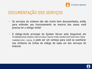 Embedded Labworks
DOCUMENTAÇÃO DOS SERVIÇOS
✗ Os serviços do sistema não são muito bem documentados, então
para entender seu funcionamento na maioria dos casos você
precisa ler o código-fonte!
✗ O código-fonte principal do System Server esta disponível em
frameworks/base/services/java/com/android/server/Sys
temServer.java, e pode ser um começo para você se aventurar
nas milhares de linhas de código de cada um dos serviços do
Android.
 