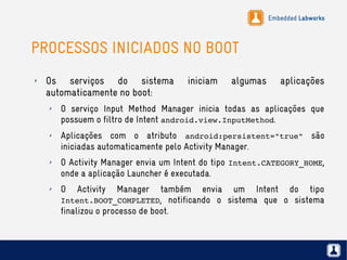 Embedded Labworks
PROCESSOS INICIADOS NO BOOT
✗ Os serviços do sistema iniciam algumas aplicações
automaticamente no boot:
✗ O serviço Input Method Manager inicia todas as aplicações que
possuem o filtro de Intent android.view.InputMethod.
✗ Aplicações com o atributo android:persistent="true" são
iniciadas automaticamente pelo Activity Manager.
✗ O Activity Manager envia um Intent do tipo Intent.CATEGORY_HOME,
onde a aplicação Launcher é executada.
✗ O Activity Manager também envia um Intent do tipo
Intent.BOOT_COMPLETED, notificando o sistema que o sistema
finalizou o processo de boot.
 