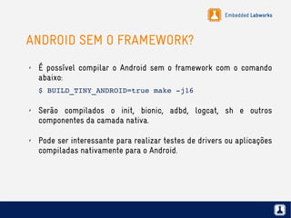Embedded Labworks
ANDROID SEM O FRAMEWORK?
✗ É possível compilar o Android sem o framework com o comando
abaixo:
$ BUILD_TINY_ANDROID=true make ­j16
✗ Serão compilados o init, bionic, adbd, logcat, sh e outros
componentes da camada nativa.
✗ Pode ser interessante para realizar testes de drivers ou aplicações
compiladas nativamente para o Android.
 