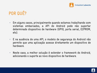 Embedded Labworks
POR QUÊ?
✗ Em alguns casos, principalmente quando estamos trabalhando com
sistemas embarcados, a API do Android pode não suportar
determinado dispositivo de hardware (GPIO, porta serial, E2PROM,
etc).
✗ E na ausência de uma API, o modelo de segurança do Android não
permite que uma aplicação acesse diretamente um dispositivo de
hardware.
✗ Neste caso, a melhor solução é estender o framework do Android,
adicionando o suporte ao novo dispositivo de hardware.
 