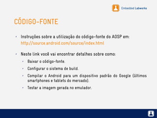 Embedded Labworks
CÓDIGO-FONTE
✗ Instruções sobre a utilização do código-fonte do AOSP em:
http://source.android.com/source/index.html
✗ Neste link você vai encontrar detalhes sobre como:
✗ Baixar o código-fonte.
✗ Configurar o sistema de build.
✗ Compilar o Android para um dispositivo padrão do Google (últimos
smartphones e tablets do mercado).
✗ Testar a imagem gerada no emulador.
 