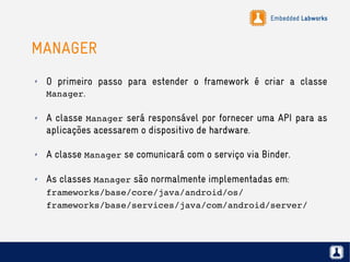 Embedded Labworks
MANAGER
✗ O primeiro passo para estender o framework é criar a classe
Manager.
✗ A classe Manager será responsável por fornecer uma API para as
aplicações acessarem o dispositivo de hardware.
✗ A classe Manager se comunicará com o serviço via Binder.
✗ As classes Manager são normalmente implementadas em:
frameworks/base/core/java/android/os/
frameworks/base/services/java/com/android/server/
 