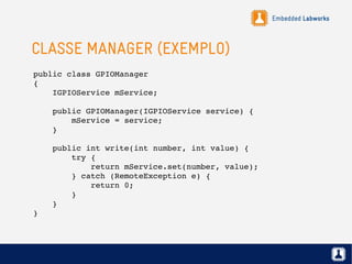 Embedded Labworks
CLASSE MANAGER (EXEMPLO)
public class GPIOManager
{
    IGPIOService mService;
    public GPIOManager(IGPIOService service) {
        mService = service;
    }
    public int write(int number, int value) {
        try {
            return mService.set(number, value);
        } catch (RemoteException e) {
            return 0;
        }
    }
}
 